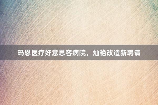 玛恩医疗好意思容病院,灿艳改造新聘请