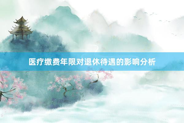 医疗缴费年限对退休待遇的影响分析